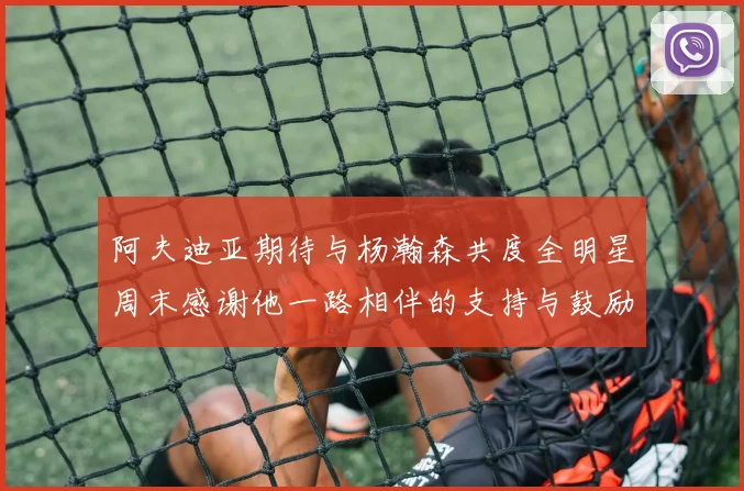 阿夫迪亚期待与杨瀚森共度全明星周末感谢他一路相伴的支持与鼓励