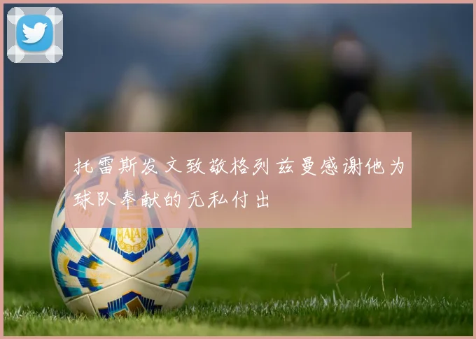 托雷斯发文致敬格列兹曼感谢他为球队奉献的无私付出