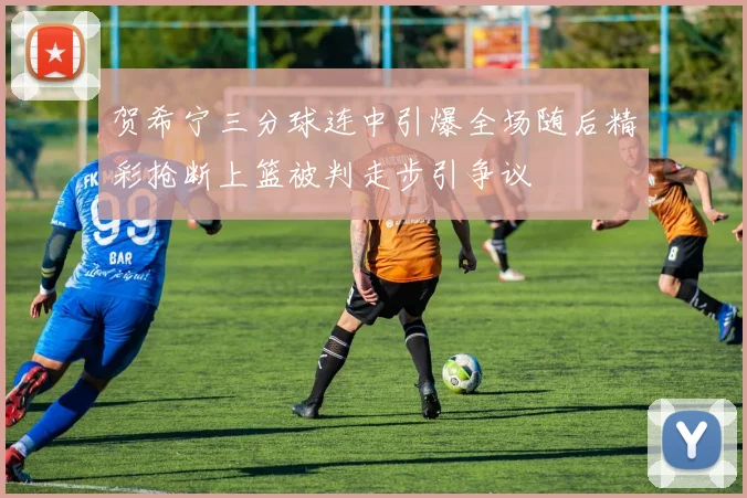 贺希宁三分球连中引爆全场随后精彩抢断上篮被判走步引争议