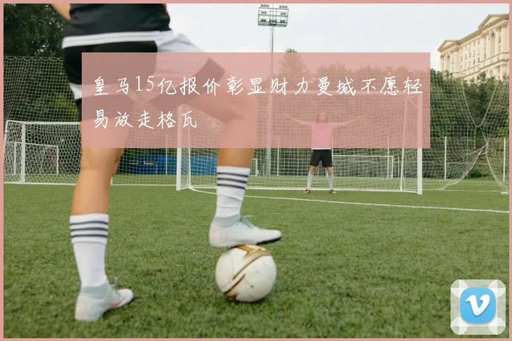 皇马15亿报价彰显财力曼城不愿轻易放走格瓦