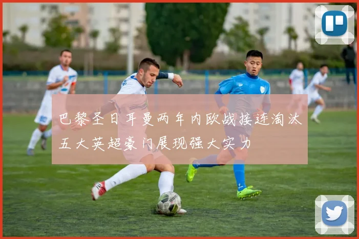 巴黎圣日耳曼两年内欧战接连淘汰五大英超豪门展现强大实力