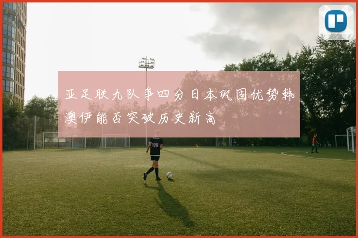 亚足联九队争四分日本巩固优势韩澳伊能否突破历史新高