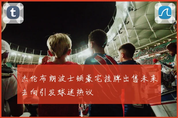 杰伦布朗波士顿豪宅挂牌出售未来去向引发球迷热议