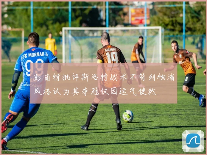 彭南特批评斯洛特战术不符利物浦风格认为其夺冠仅因运气使然