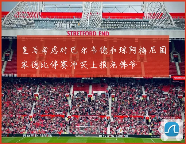 皇马考虑对巴尔韦德和琼阿梅尼国家德比停赛冲突上报老佛爷