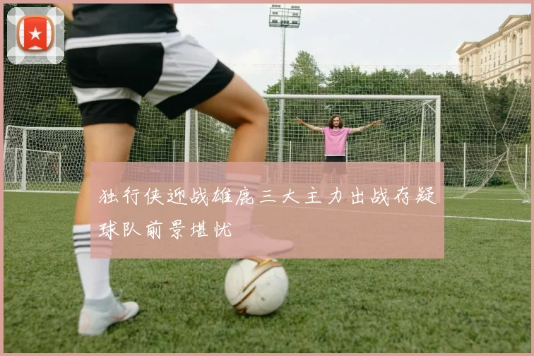 独行侠迎战雄鹿三大主力出战存疑球队前景堪忧