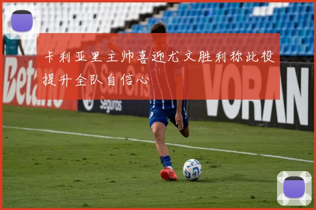 卡利亚里主帅喜迎尤文胜利称此役提升全队自信心