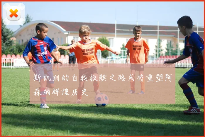斯凯利的自我救赎之路或将重塑阿森纳辉煌历史