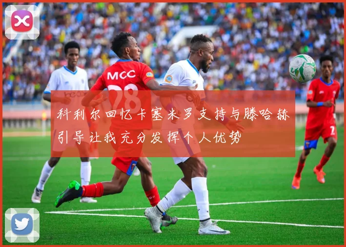 科利尔回忆卡塞米罗支持与滕哈赫引导让我充分发挥个人优势