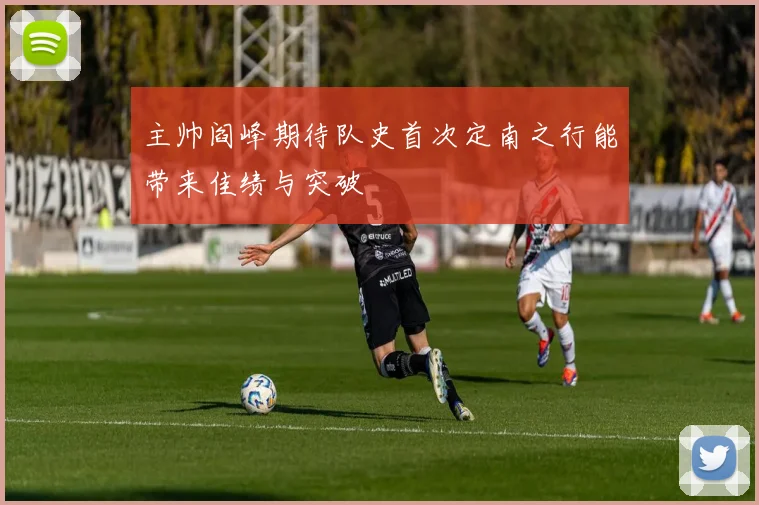 主帅阎峰期待队史首次定南之行能带来佳绩与突破