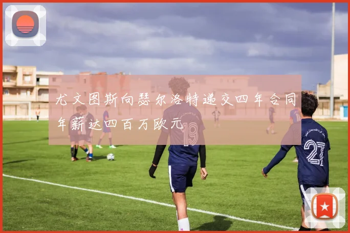 尤文图斯向瑟尔洛特递交四年合同年薪达四百万欧元