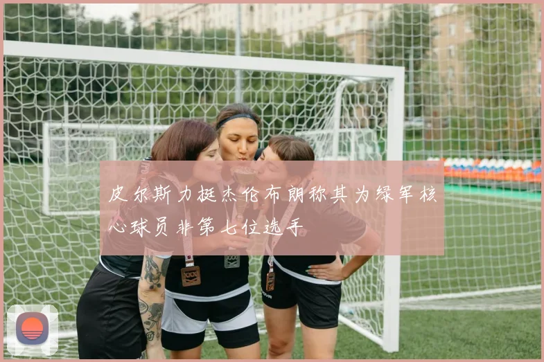 皮尔斯力挺杰伦布朗称其为绿军核心球员非第七位选手