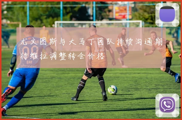 尤文图斯与大马丁团队持续沟通期待维拉调整转会价格