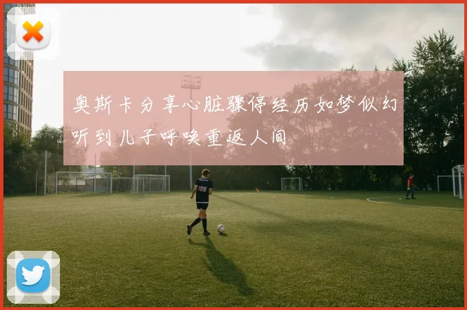 奥斯卡分享心脏骤停经历如梦似幻听到儿子呼唤重返人间