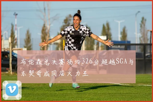 布伦森总决赛场均326分超越SGA与东契奇成同届火力王