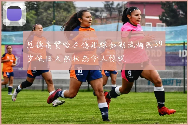 厄德高赞哈兰德进球如潮流梅西39岁依旧火热状态令人惊叹