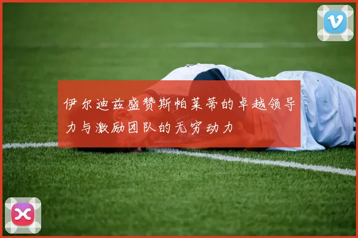 伊尔迪兹盛赞斯帕莱蒂的卓越领导力与激励团队的无穷动力