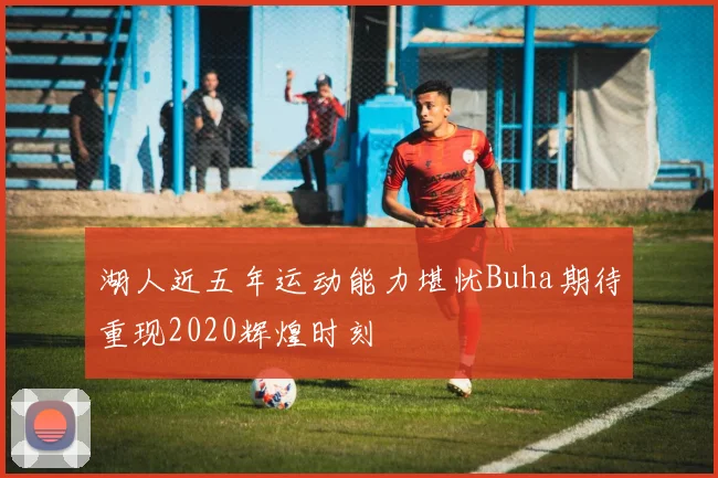 湖人近五年运动能力堪忧Buha期待重现2020辉煌时刻