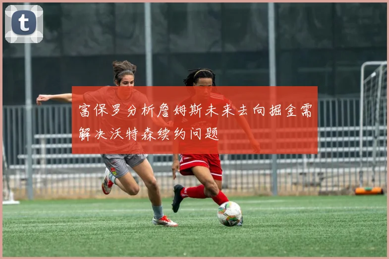富保罗分析詹姆斯未来去向掘金需解决沃特森续约问题