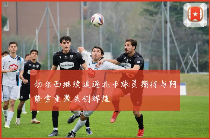 切尔西继续追逐扎卡球员期待与阿隆索重聚共创辉煌