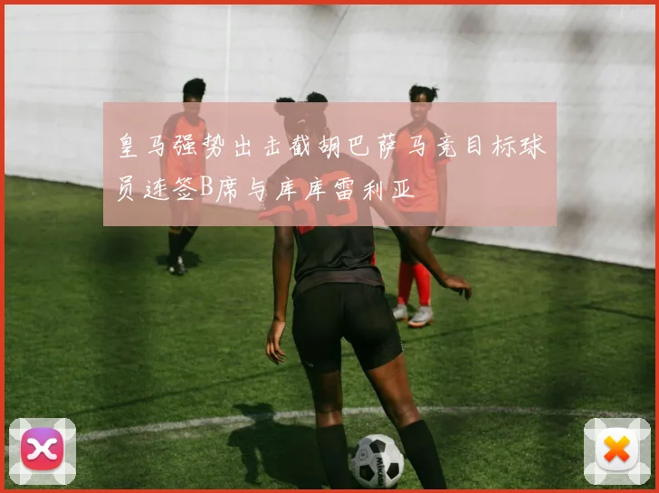 皇马强势出击截胡巴萨马竞目标球员连签B席与库库雷利亚