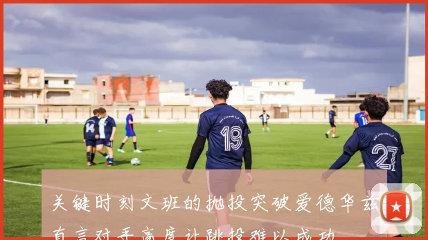 关键时刻文班的抛投突破爱德华兹直言对手高度让跳投难以成功