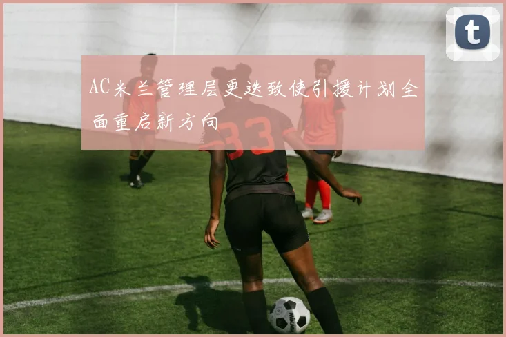 AC米兰管理层更迭致使引援计划全面重启新方向