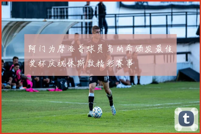 阿门为摩洛哥球员乌纳希颁发最佳奖杯庆祝休斯敦精彩赛事