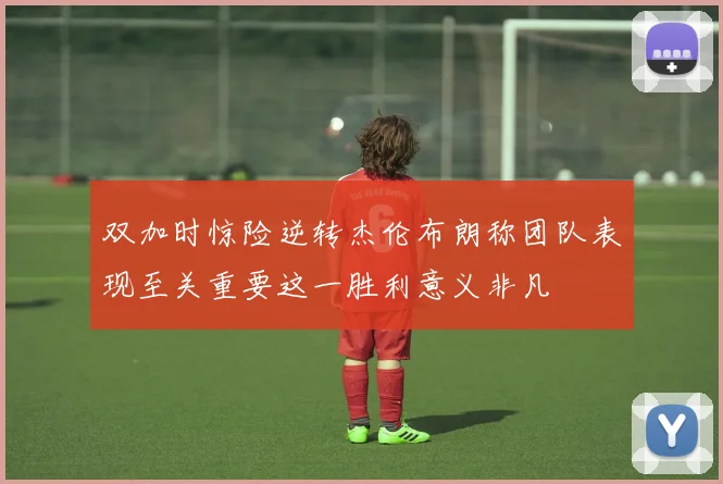 双加时惊险逆转杰伦布朗称团队表现至关重要这一胜利意义非凡