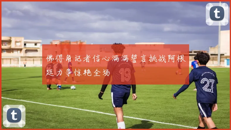 佛得角记者信心满满誓言挑战阿根廷力争惊艳全场