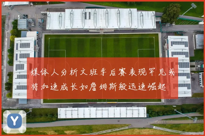 媒体人分析文班季后赛表现罕见或将加速成长如詹姆斯般迅速崛起