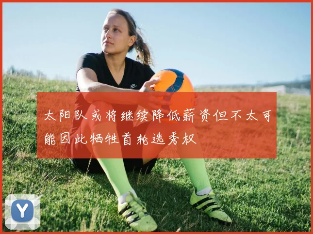 太阳队或将继续降低薪资但不太可能因此牺牲首轮选秀权