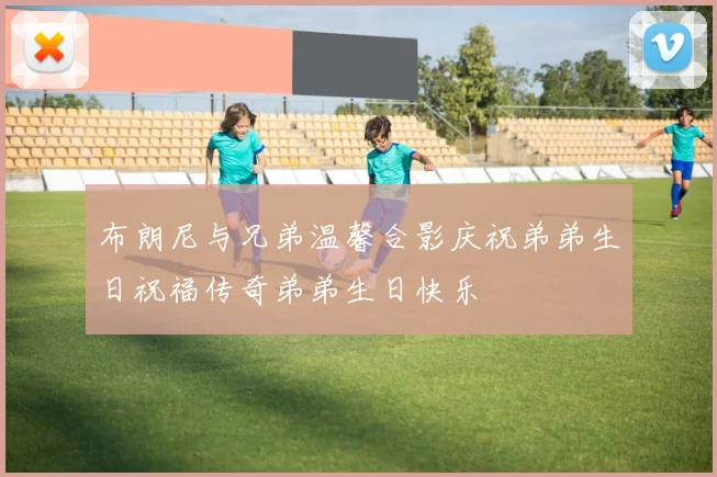 布朗尼与兄弟温馨合影庆祝弟弟生日祝福传奇弟弟生日快乐